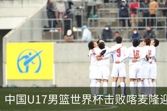 中国U17男篮世界杯击败喀麦隆迎开门红：年轻一代尽显希望